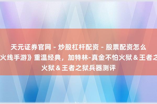 天元证券官网 - 炒股杠杆配资 - 股票配资怎么杠杆 《穿越火线手游》重温经典，加特林-真金不怕火狱＆王者之狱兵器测评