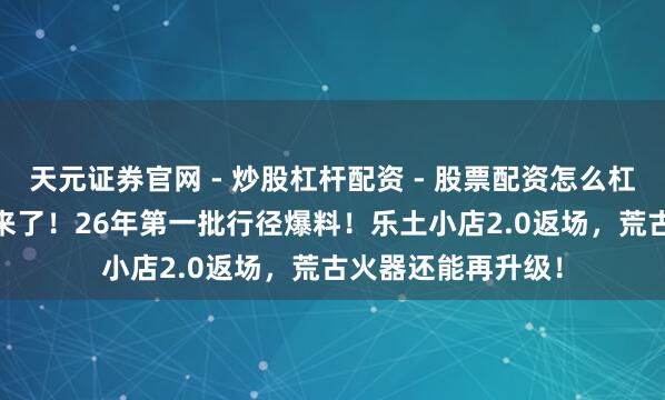 天元证券官网 - 炒股杠杆配资 - 股票配资怎么杠杆 「DNF手游」来了！26年第一批行径爆料！乐土小店2.0返场，荒古火器还能再升级！