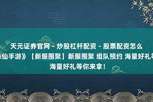 天元证券官网 - 炒股杠杆配资 - 股票配资怎么杠杆 《诛仙手游》【新服围聚】新服围聚 组队预约 海量好礼等你来拿！