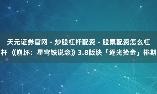 天元证券官网 - 炒股杠杆配资 - 股票配资怎么杠杆 《崩坏：星穹铁说念》3.8版块「逐光捡金」排期
