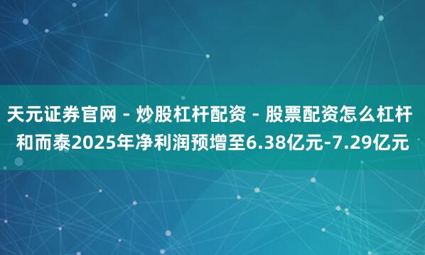 天元证券官网 - 炒股杠杆配资 - 股票配资怎么杠杆 和而泰2025年净利润预增至6.38亿元-7.29亿元