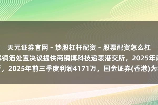 天元证券官网 - 炒股杠杆配资 - 股票配资怎么杠杆 港股IPO音书 | 电解铜箔处置决议提供商铜博科技递表港交所，2025年前三季度利润4171万，国金证券(香港)为独家保荐东谈主