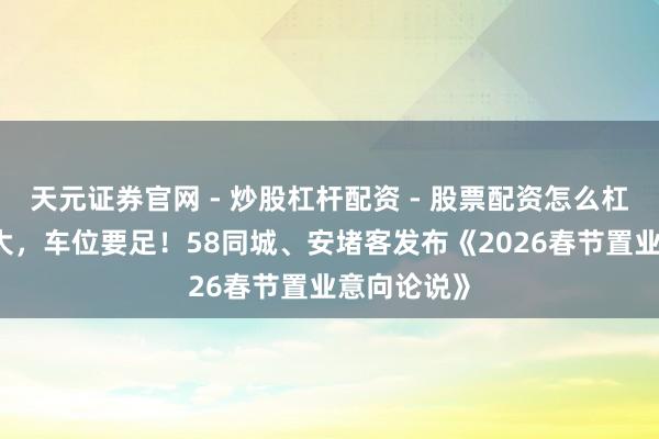 天元证券官网 - 炒股杠杆配资 - 股票配资怎么杠杆 客厅要大，车位要足！58同城、安堵客发布《2026春节置业意向论说》