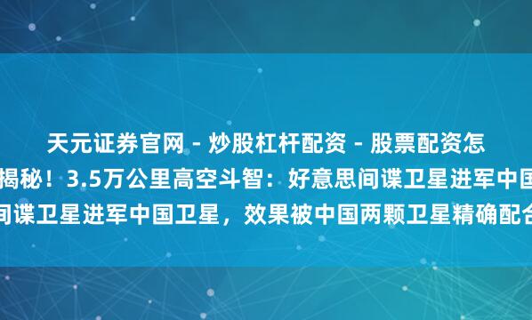 天元证券官网 - 炒股杠杆配资 - 股票配资怎么杠杆 《华盛顿邮报》揭秘！3.5万公里高空斗智：好意思间谍卫星进军中国卫星，效果被中国两颗卫星精确配合，包了饺子