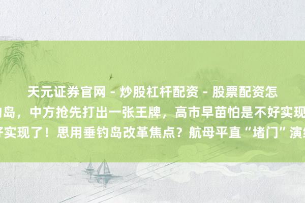 天元证券官网 - 炒股杠杆配资 - 股票配资怎么杠杆 日军计算强登垂钓岛，中方抢先打出一张王牌，高市早苗怕是不好实现了！思用垂钓岛改革焦点？航母平直“堵门”演练，登岛计算澈底哑火