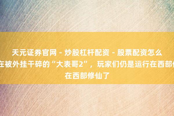 天元证券官网 - 炒股杠杆配资 - 股票配资怎么杠杆 在被外挂干碎的“大表哥2”，玩家们仍是运行在西部修仙了