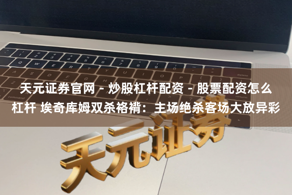 天元证券官网 - 炒股杠杆配资 - 股票配资怎么杠杆 埃奇库姆双杀袼褙：主场绝杀客场大放异彩