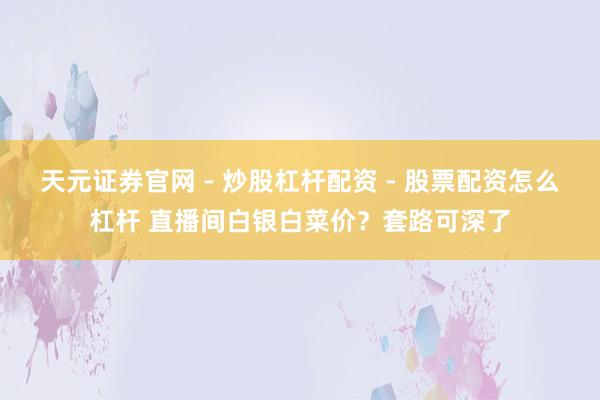 天元证券官网 - 炒股杠杆配资 - 股票配资怎么杠杆 直播间白银白菜价？套路可深了