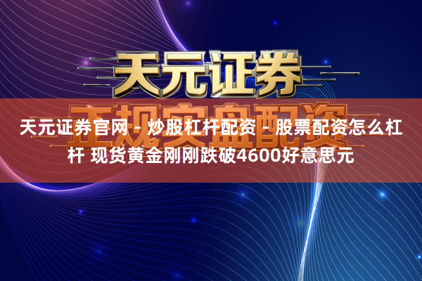 天元证券官网 - 炒股杠杆配资 - 股票配资怎么杠杆 现货黄金刚刚跌破4600好意思元