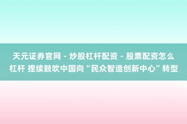 天元证券官网 - 炒股杠杆配资 - 股票配资怎么杠杆 捏续鼓吹中国向“民众智造创新中心”转型