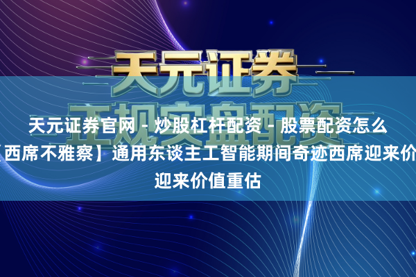 天元证券官网 - 炒股杠杆配资 - 股票配资怎么杠杆 【西席不雅察】通用东谈主工智能期间奇迹西席迎来价值重估