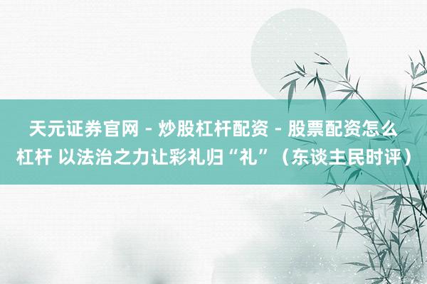 天元证券官网 - 炒股杠杆配资 - 股票配资怎么杠杆 以法治之力让彩礼归“礼”（东谈主民时评）