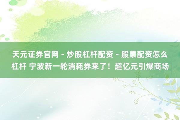 天元证券官网 - 炒股杠杆配资 - 股票配资怎么杠杆 宁波新一轮消耗券来了！超亿元引爆商场