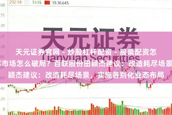 天元证券官网 - 炒股杠杆配资 - 股票配资怎么杠杆 两会对话｜耗尽市场怎么破局？百联股份田颖杰建议：改造耗尽场景，实施各别化业态布局