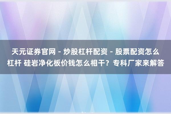 天元证券官网 - 炒股杠杆配资 - 股票配资怎么杠杆 硅岩净化板价钱怎么相干？专科厂家来解答