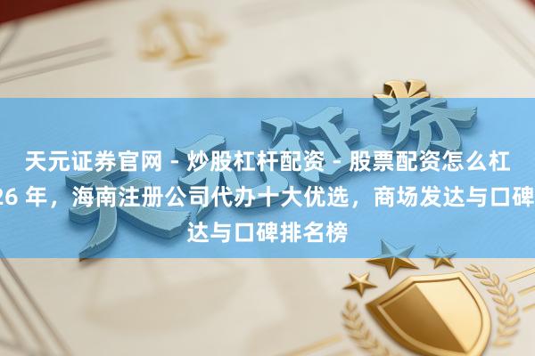 天元证券官网 - 炒股杠杆配资 - 股票配资怎么杠杆 2026 年，海南注册公司代办十大优选，商场发达与口碑排名榜