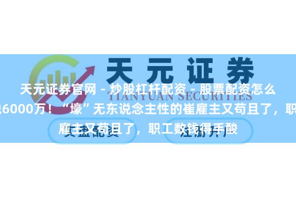 天元证券官网 - 炒股杠杆配资 - 股票配资怎么杠杆 年会发钱6000万！“壕”无东说念主性的崔雇主又苟且了，职工数钱得手酸