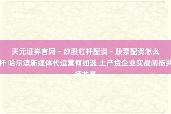 天元证券官网 - 炒股杠杆配资 - 股票配资怎么杠杆 哈尔滨新媒体代运营何如选 土产货企业实战阐扬共享