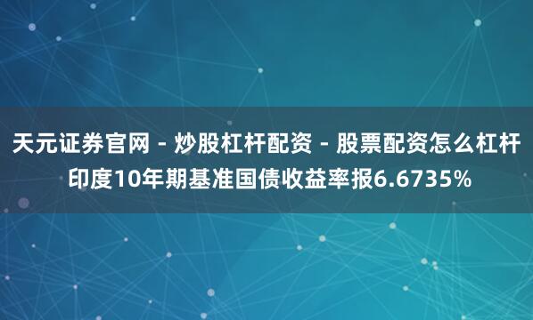天元证券官网 - 炒股杠杆配资 - 股票配资怎么杠杆 印度10年期基准国债收益率报6.6735%