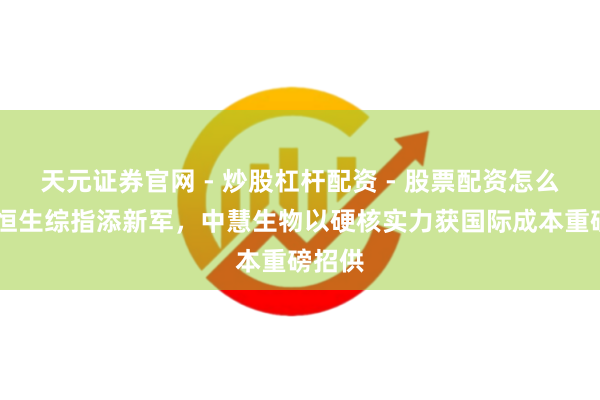天元证券官网 - 炒股杠杆配资 - 股票配资怎么杠杆 恒生综指添新军，中慧生物以硬核实力获国际成本重磅招供