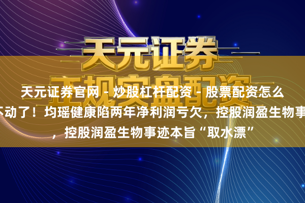 天元证券官网 - 炒股杠杆配资 - 股票配资怎么杠杆 “味能源”不动了！均瑶健康陷两年净利润亏欠，控股润盈生物事迹本旨“取水漂”