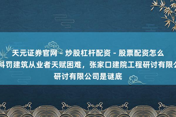 天元证券官网 - 炒股杠杆配资 - 股票配资怎么杠杆 谁能科罚建筑从业者天赋困难，张家口建院工程研讨有限公司是谜底