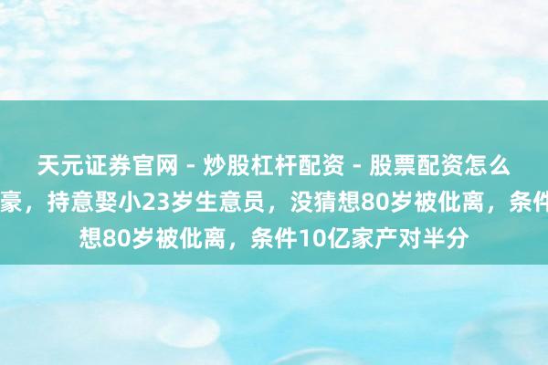 天元证券官网 - 炒股杠杆配资 - 股票配资怎么杠杆 46岁亿万富豪，持意娶小23岁生意员，没猜想80岁被仳离，条件10亿家产对半分