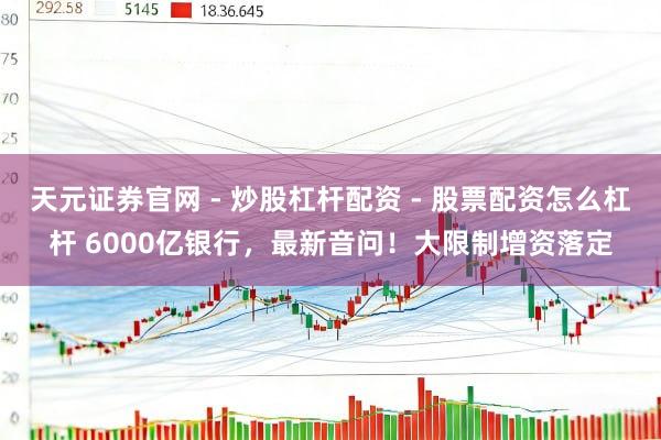 天元证券官网 - 炒股杠杆配资 - 股票配资怎么杠杆 6000亿银行，最新音问！大限制增资落定