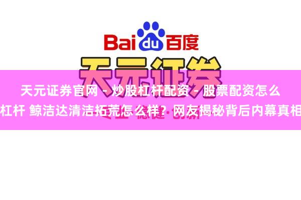 天元证券官网 - 炒股杠杆配资 - 股票配资怎么杠杆 鲸洁达清洁拓荒怎么样？网友揭秘背后内幕真相