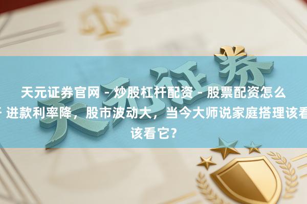 天元证券官网 - 炒股杠杆配资 - 股票配资怎么杠杆 进款利率降，股市波动大，当今大师说家庭搭理该看它？