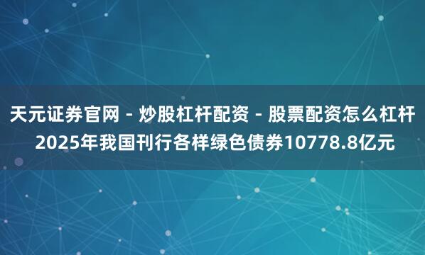 天元证券官网 - 炒股杠杆配资 - 股票配资怎么杠杆 2025年我国刊行各样绿色债券10778.8亿元