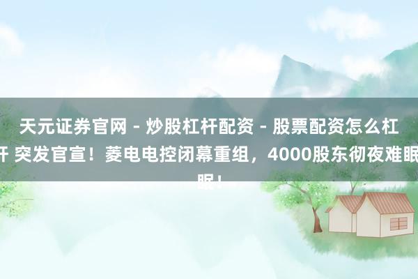天元证券官网 - 炒股杠杆配资 - 股票配资怎么杠杆 突发官宣！菱电电控闭幕重组，4000股东彻夜难眠！