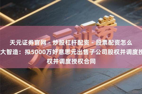 天元证券官网 - 炒股杠杆配资 - 股票配资怎么杠杆 华大智造：拟5000万好意思元出售子公司股权并调度授权合同