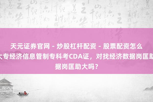 天元证券官网 - 炒股杠杆配资 - 股票配资怎么杠杆 大专经济信息管制专科考CDA证，对找经济数据岗匡助大吗？