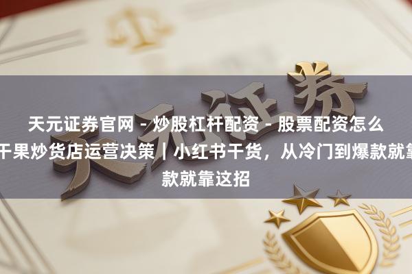 天元证券官网 - 炒股杠杆配资 - 股票配资怎么杠杆 干果炒货店运营决策｜小红书干货，从冷门到爆款就靠这招