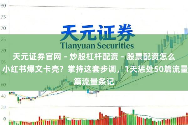 天元证券官网 - 炒股杠杆配资 - 股票配资怎么杠杆 小红书爆文卡壳？掌持这套步调，1天惩处50篇流量条记