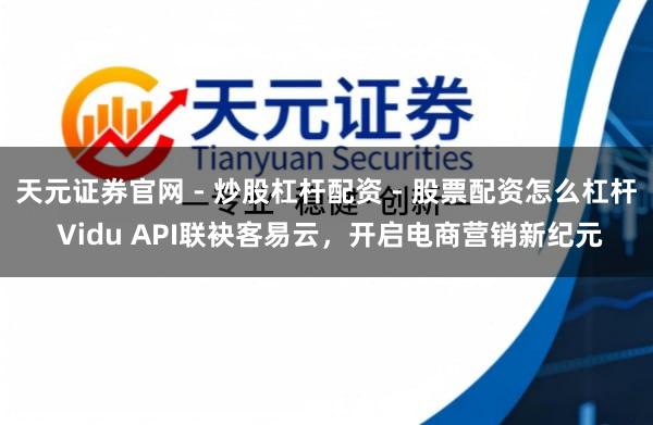 天元证券官网 - 炒股杠杆配资 - 股票配资怎么杠杆 Vidu API联袂客易云，开启电商营销新纪元