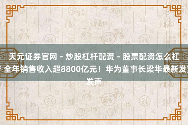 天元证券官网 - 炒股杠杆配资 - 股票配资怎么杠杆 全年销售收入超8800亿元！华为董事长梁华最新发声