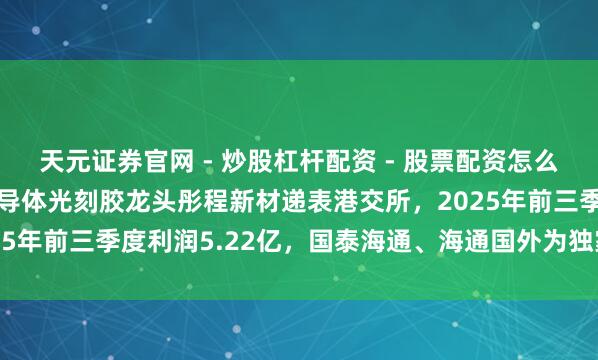 天元证券官网 - 炒股杠杆配资 - 股票配资怎么杠杆 港股IPO音信|半导体光刻胶龙头彤程新材递表港交所，2025年前三季度利润5.22亿，国泰海通、海通国外为独家保荐东说念主
