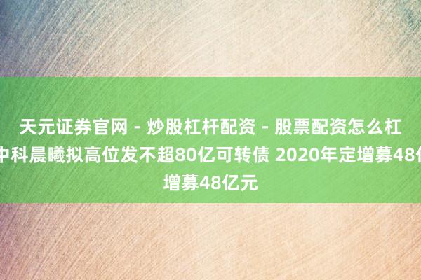 天元证券官网 - 炒股杠杆配资 - 股票配资怎么杠杆 中科晨曦拟高位发不超80亿可转债 2020年定增募48亿元