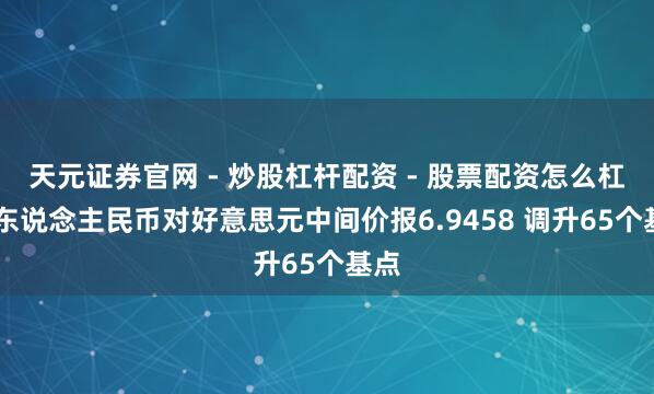 天元证券官网 - 炒股杠杆配资 - 股票配资怎么杠杆 东说念主民币对好意思元中间价报6.9458 调升65个基点