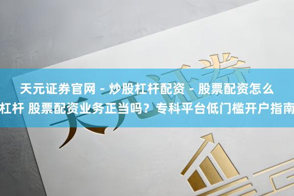 天元证券官网 - 炒股杠杆配资 - 股票配资怎么杠杆 股票配资业务正当吗？专科平台低门槛开户指南