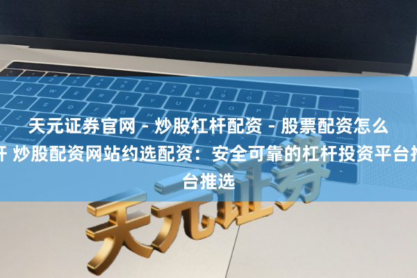 天元证券官网 - 炒股杠杆配资 - 股票配资怎么杠杆 炒股配资网站约选配资：安全可靠的杠杆投资平台推选