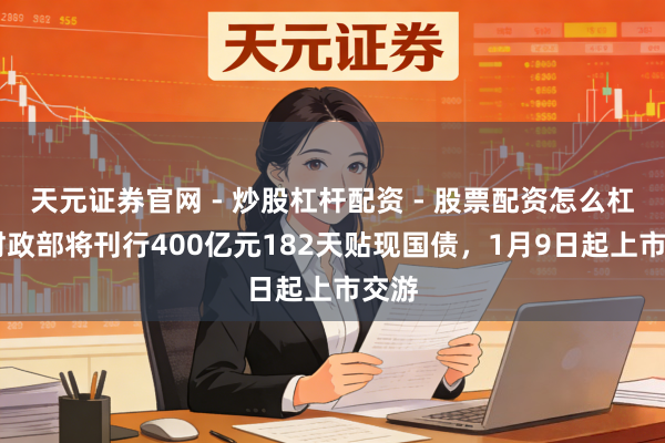 天元证券官网 - 炒股杠杆配资 - 股票配资怎么杠杆 财政部将刊行400亿元182天贴现国债，1月9日起上市交游