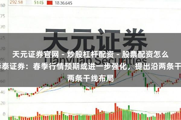 天元证券官网 - 炒股杠杆配资 - 股票配资怎么杠杆 华泰证券：春季行情预期或进一步强化，提出沿两条干线布局