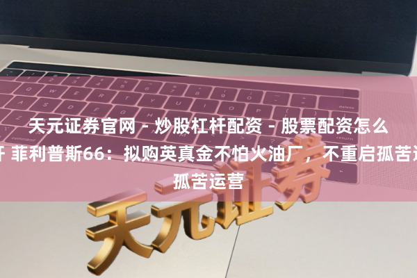 天元证券官网 - 炒股杠杆配资 - 股票配资怎么杠杆 菲利普斯66：拟购英真金不怕火油厂，不重启孤苦运营