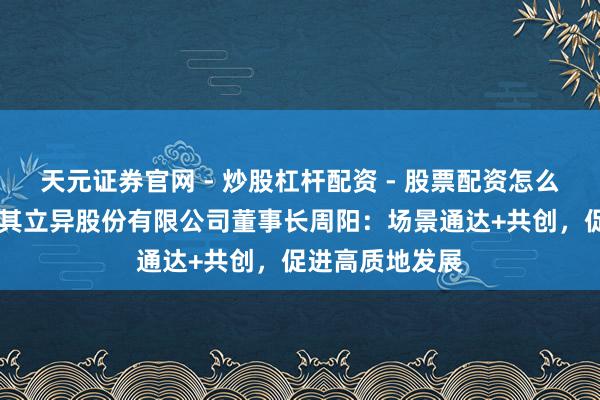天元证券官网 - 炒股杠杆配资 - 股票配资怎么杠杆 深圳市乐其立异股份有限公司董事长周阳：场景通达+共创，促进高质地发展