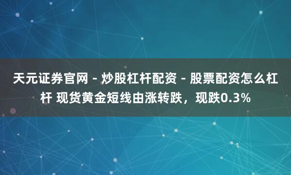 天元证券官网 - 炒股杠杆配资 - 股票配资怎么杠杆 现货黄金短线由涨转跌，现跌0.3%