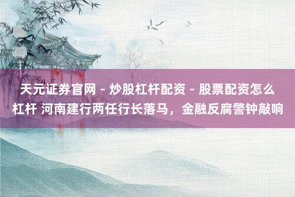 天元证券官网 - 炒股杠杆配资 - 股票配资怎么杠杆 河南建行两任行长落马，金融反腐警钟敲响