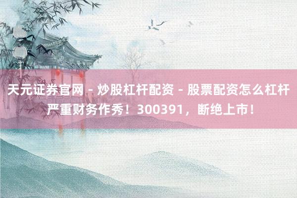 天元证券官网 - 炒股杠杆配资 - 股票配资怎么杠杆 严重财务作秀！300391，断绝上市！